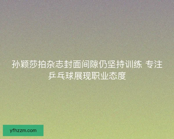孙颖莎拍杂志封面间隙仍坚持训练 专注乒乓球展现职业态度 孙颖莎拍杂志封面间隙仍坚持训练 专注乒乓球展现职业态度