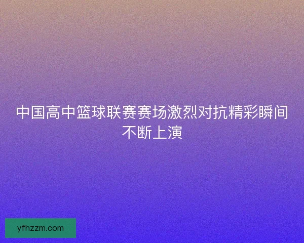中国高中篮球联赛赛场激烈对抗精彩瞬间不断上演