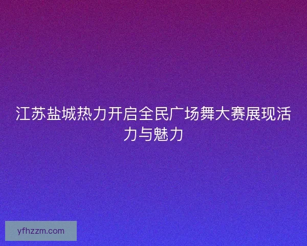江苏盐城热力开启全民广场舞大赛展现活力与魅力